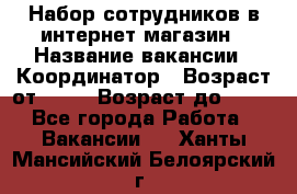 Набор сотрудников в интернет-магазин › Название вакансии ­ Координатор › Возраст от ­ 14 › Возраст до ­ 80 - Все города Работа » Вакансии   . Ханты-Мансийский,Белоярский г.